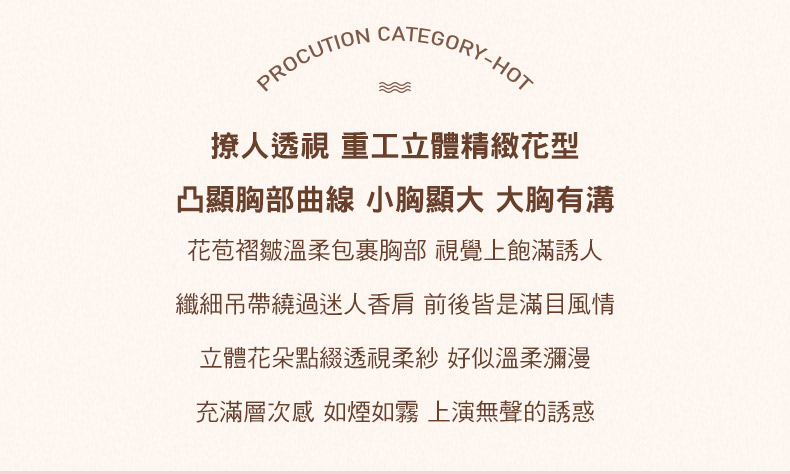 PROCUTION CATEGORY-HOT撩人透視 重工立體精緻花型凸顯胸部曲線 小胸顯大 大胸有溝花苞褶皺溫柔包裹胸部 視覺上飽滿誘人纖細吊帶繞過迷人香肩 前後皆是滿目風情立體花朵點綴透視柔紗 好似溫柔瀰漫充滿層次感 如煙如霧 上演無聲的誘惑